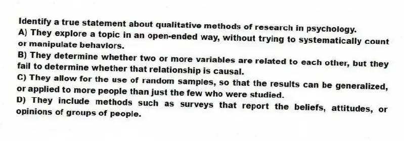 Identify a true statement about qualitative methods of research in psychology.
A) They explore a topic in an open-ended way, without trying to systematically count or manipulate behaviors.
B) They determine whether two or more variables are related to each other, but they fail to determine whether that relationship is causal.
C) They allow for the use of random samples, so that the results can be generalized, or applied to more people than just the few who were studied.
D) They include methods such as surveys that report the beliefs, attitudes, or opinions of groups of people.