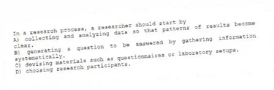 In a research process, a researcher should start by
A) collecting and analyzing data so that patterns of results become clear.
B) generating a question to be answered by gathering information systematically.
C) devising materials such as questionnaires or laboratory setups.
D) choosing research participants.