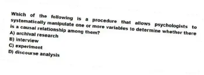 Which of the following is a procedure that allows psychologists to systematically manipulate one or more variables to determine whether there is a causal relationship among them?
A) archival research
B) interview
C) experiment
D) discourse analysis
