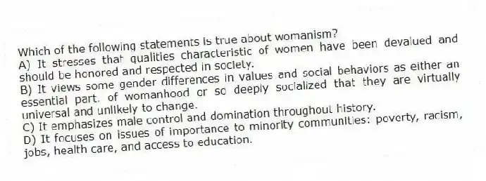 Which of the following statements is true about womanism?
A) It stresses that qualities characteristic of women have been devalued and should be honored and respected in society.
B) It views some gender differences in values and social behaviors as either an essential part. of womanhood or so deeply socialized that they are virtually universal and unlikely to change.
C) It emphasizes male control and domination throughout history.
D) It focuses on issues of importance to minority communities: poverty, racism, jobs, health care, and access to education.