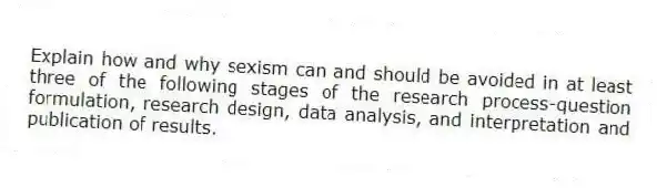 Explain how and why sexism can and should be avoided in at least three of the following stages of the research process-question formulation, research design, data analysis, and interpretation and publication of results.