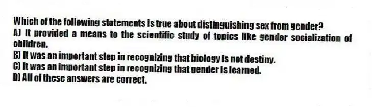 Which of the following statements is true about distinguishing sex from gender?
A) It provided a means to the scientific study of topics like gender socialization of children.
B) It was an important step in recognizing that biology is not destiny.
C) It was an important step in recognizing that gender is learned.
D) All of these answers are correct.