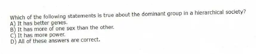 Which of the following statements is true about the dominant group in a hierarchical society?
A) It has better genes.
B) It has more of one sex than the other.
C) It has more power.
D) All of these answers are correct.