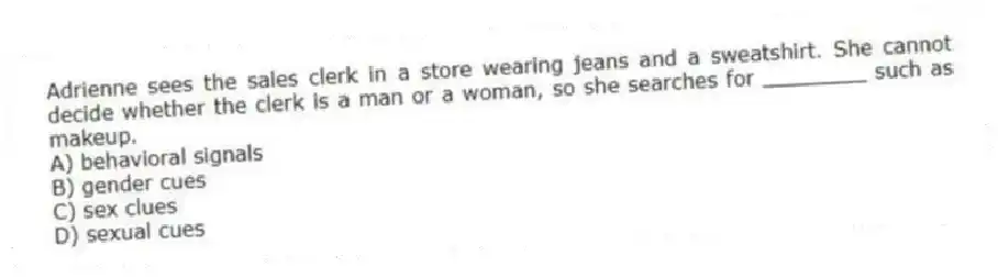 Adrienne sees the sales clerk in a store wearing jeans and a sweatshirt. She cannot decide whether the clerk is a man or a woman, so she searches for ________ such as makeup.
A) behavioral signals
B) gender cues
C) sex clues
D) sexual cues