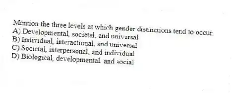 Mention the three levels at which gender distinctions tend to occur.
A) Developmental, societal, and universal
B) Individual, interactional, and universal
C) Societal, interpersonal, and individual
D) Biological, developmental, and social