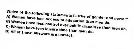 Which of the following statements is true of gender and power?
A) Women have less access to education than men do.
B) Women have less control over public discourse than men do.
C) Women have less leisure time than men do.
D) All of these answers are correct.
