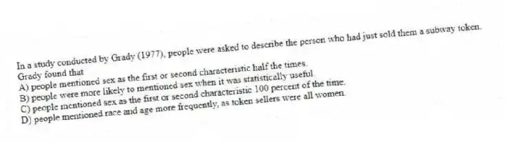 In a study conducted by Grady (1977), people were asked to describe the person who had just sold them a subway token. Grady found that
A) people mentioned sex as the first or second characteristic half the times.
B) people were more likely to mentioned sex when it was statistically useful.
C) people mentioned sex as the first or second characteristic 100 percent of the time.
D) people mentioned race and age more frequently, as token sellers were all women.