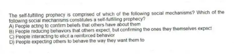 The self-fulfilling prophecy is comprised of which of the following social mechanisms? Which of the following social mechanisms constitutes a self-fulfilling prophecy?
A) People acting to confirm beliefs that others have about them
B) People reducing behaviors that others expect, but confirming the ones they themselves expect
C) People interacting to elicit a reinforced behavior
D) People expecting others to behave the way they want them to