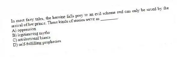 In most fairy tales, the heroine falls prey to an evil scheme and can only be saved by the arrival of her prince. These kinds of stories serve as ________.
A) oppression
B) legitimizing myths
C) attributional biases
D) self-fulfilling prophecies