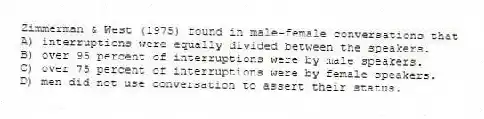 Zimmerman & West (1975) found in male-female conversations that
A) interruptions were equally divided between the speakers.
B) over 95 percent of interruptions were by male speakers.
C) over 75 percent of interruptions were by female speakers.
D) men did not use conversation to assert their status.