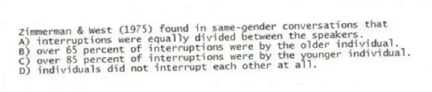 Zimmerman & West (1975) found in same-gender conversations that
A) interruptions were equally divided between the speakers.
B) over 65 percent of interruptions were by the older individual.
C) over 85 percent of interruptions were by the younger individual.
D) individuals did not interrupt each other at all.