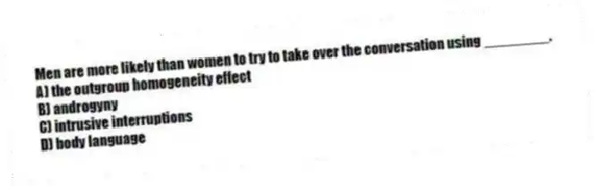 Men are more likely than women to try to take over the conversation using ________.
A) the outgroup homogeneity effect
B) androgyny
C) intrusive interruptions
D) body language