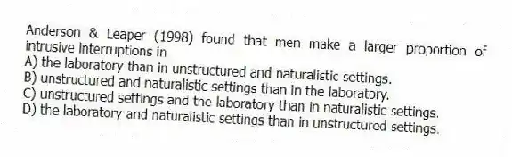 Anderson & Leaper (1998) found that men make a larger proportion of intrusive interruptions in
A) the laboratory than in unstructured and naturalistic settings.
B) unstructured and naturalistic settings than in the laboratory.
C) unstructured settings and the laboratory than in naturalistic settings.
D) the laboratory and naturalistic settings than in unstructured settings.