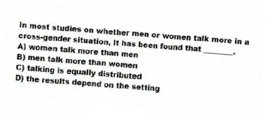 In most studies on whether men or women talk more in a cross-gender situation, it has been found that ________.
A) women talk more than men
B) men talk more than women
C) talking is equally distributed
D) the results depend on the setting