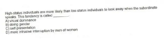 High-status individuals are more likely than low-status individuals to look away when the subordinate speaks. This tendency is called ________.
A) visual dominance
B) doing gender
C) self-presentation
D) more intrusive interruption by men of women