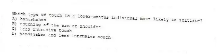 Which type of touch is a lower-status individual most likely to initiate?
A) handshakes
B) touching of the arm or shoulder
C) less intrusive touch
D) handshakes and less intrusive touch