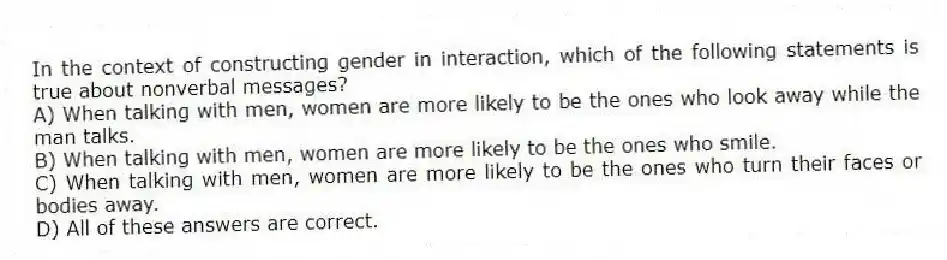 In the context of constructing gender in interaction, which of the following statements is true about nonverbal messages?
A) When talking with men, women are more likely to be the ones who look away while the man talks.
B) When talking with men, women are more likely to be the ones who smile.
C) When talking with men, women are more likely to be the ones who turn their faces or bodies away.
D) All of these answers are correct.