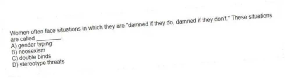 Women often face situations in which they are "damned if they do, damned if they don't." These situations are called ________.
A) gender typing
B) neosexism
C) double binds
D) stereotype threats