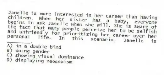 Janelle is more interested in her career than having children. When her sister has a baby, everyone begins to ask Janelle when she will. She is aware of the fact that many people perceive her to be selfish and unfriendly for prioritizing her career over her personal life. In this scenario, Janelle is ________.
A) in a double bind
B) doing gender
C) showing visual dominance
D) displaying neosexism