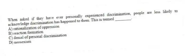 When asked if they have ever personally experienced discrimination, people are less likely to acknowledge discrimination has happened to them. This is termed ________.
A) rationalization of oppression
B) reaction formation
C) denial of personal discrimination
D) neosexism