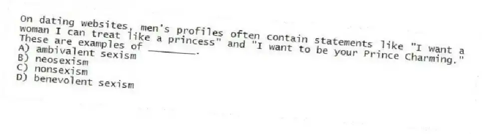 On dating websites, men's profiles often contain statements like "I want a woman I can treat like a princess" and "I want to be your Prince Charming." These are examples of ________.
A) ambivalent sexism
B) neosexism
C) nonsexism
D) benevolent sexism
