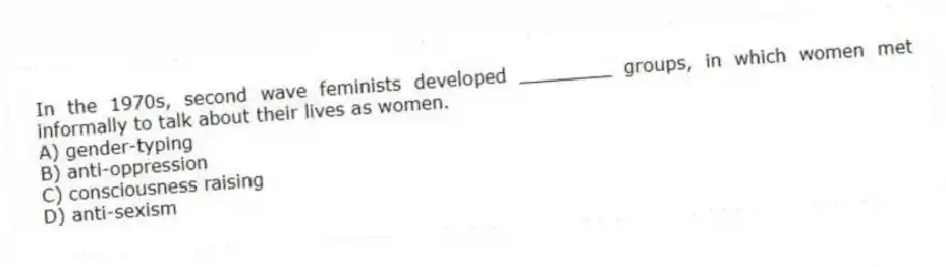 In the 1970s, second wave feminists developed ________ groups, in which women met informally to talk about their lives as women.
A) gender-typing
B) anti-oppression
C) consciousness raising
D) anti-sexism