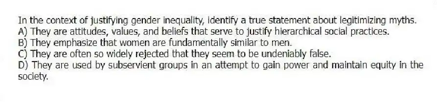 In the context of justifying gender inequality, identify a true statement about legitimizing myths.
A) They are attitudes, values, and beliefs that serve to justify hierarchical social practices.
B) They emphasize that women are fundamentally similar to men.
C) They are often so widely rejected that they seem to be undeniably false.
D) They are used by subservient groups in an attempt to gain power and maintain equity in the society.
