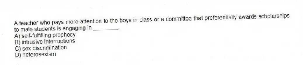 A teacher who pays more attention to the boys in class or a committee that preferentially awards scholarships to male students is engaging in ________.
A) self-fulfilling prophecy
B) intrusive interruptions
C) sex discrimination
D) heterosexism