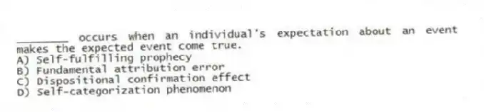 ________ occurs when an individual's expectation about an event makes the expected event come true.
A) Self-fulfilling prophecy
B) Fundamental attribution error
C) Dispositional confirmation effect
D) Self-categorization phenomenon