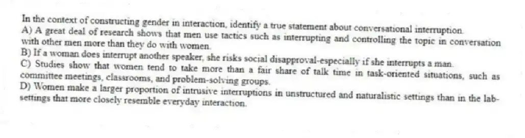 In the context of constructing gender in interaction, identify a true statement about conversational interruption.
A) A great deal of research shows that men use tactics such as interrupting and controlling the topic in conversation with other men more than they do with women.
B) If a woman does interrupt another speaker, she risks social disapproval-especially if she interrupts a man.
C) Studies show that women tend to take more than a fair share of talk time in task-oriented situations, such as committee meetings, classrooms, and problem-solving groups.
D) Women make a larger proportion of intrusive interruptions in unstructured and naturalistic settings than in the lab-settings that more closely resemble everyday interaction.
