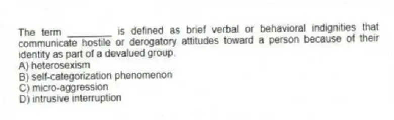 The term ________ is defined as brief verbal or behavioral indignities that communicate hostile or derogatory attitudes toward a person because of their identity as part of a devalued group.
A) heterosexism
B) self-categorization phenomenon
C) micro-aggression
D) intrusive interruption