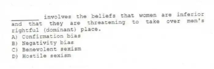 ________ involves the beliefs that women are inferior and that they are threatening to take over men's rightful (dominant) place.
A) Confirmation bias
B) Negativity bias
C) Benevolent sexism
D) Hostile sexism