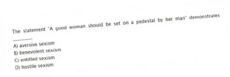 The statement "A good woman should be set on a pedestal by her man" demonstrates ________.
A) aversive sexism
B) benevolent sexism
C) entitled sexism
D) hostile sexism