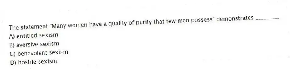 The statement "Many women have a quality of purity that few men possess" demonstrates ________.
A) entitled sexism
B) aversive sexism
C) benevolent sexism
D) hostile sexism