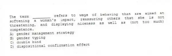 The term ________ refers to ways of behaving that are aimed at softening a woman's impact, reassuring others that she is not threatening, and displaying niceness as well as (not too much) competence.
A) gender management strategy
B) gender typing
C) double bind
D) dispositional confirmation effect