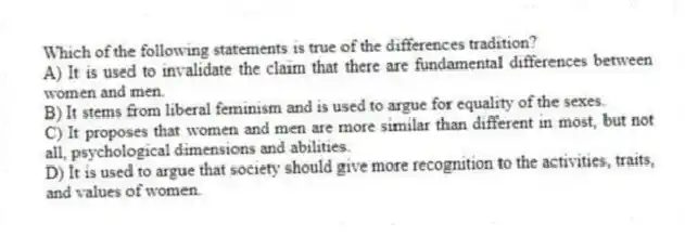 Which of the following statements is true of the differences tradition?
A) It is used to invalidate the claim that there are fundamental differences between women and men.
B) It stems from liberal feminism and is used to argue for equality of the sexes.
C) It proposes that women and men are more similar than different in most, but not all, psychological dimensions and abilities.
D) It is used to argue that society should give more recognition to the activities, traits, and values of women.