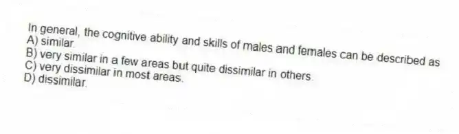 In general, the cognitive ability and skills of males and females can be described as
A) similar.
B) very similar in a few areas but quite dissimilar in others.
C) very dissimilar in most areas.
D) dissimilar.