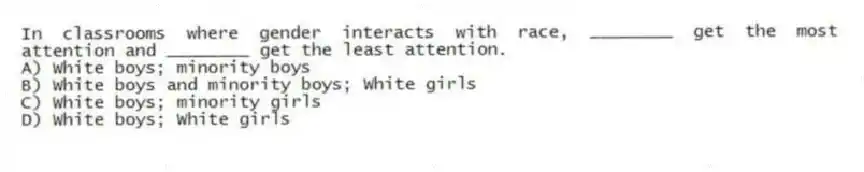 In classrooms where gender interacts with race, ________ get the most attention and ________ get the least attention.
A) White boys; minority boys
B) White boys and minority boys; White girls
C) White boys; minority girls
D) White boys; White girls