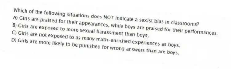 Which of the following situations does NOT indicate a sexist bias in classrooms?
A) Girls are praised for their appearances, while boys are praised for their performances.
B) Girls are exposed to more sexual harassment than boys.
C) Girls are not exposed to as many math-enriched experiences as boys.
D) Girls are more likely to be punished for wrong answers than are boys.