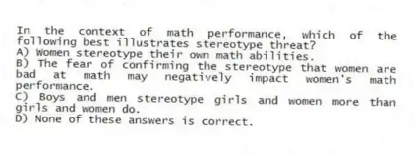 In the context of math performance, which of the following best illustrates stereotype threat?
A) Women stereotype their own math abilities.
B) The fear of confirming the stereotype that women are bad at math may negatively impact women's math performance.
C) Boys and men stereotype girls and women more than girls and women do.
D) None of these answers is correct.