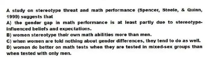 A study on stereotype threat and math performance (Spencer, Steele, & Quinn, 1999) suggests that
A) the gender gap in math performance is at least partly due to stereotype-influenced beliefs and expectations.
B) women stereotype their own math abilities more than men.
C) when women are told nothing about gender differences, they tend to do as well.
D) women do better on math tests when they are tested in mixed-sex groups than when tested with only men.