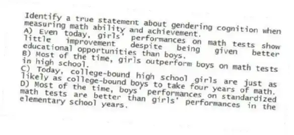 Identify a true statement about gendering cognition when measuring math ability and achievement.
A) Even today, girls' performances on math tests show little improvement despite being given better educational opportunities than boys.
B) Most of the time, girls outperform boys on math tests in high school.
C) Today, college-bound high school girls are just as likely as college-bound boys to take four years of math.
D) Most of the time, boys' performances on standardized math tests are better than girls' performances in the elementary school years.