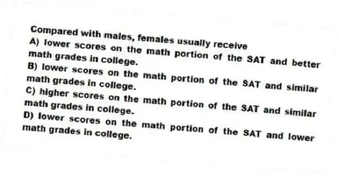 Compared with males, females usually receive
A) lower scores on the math portion of the SAT and better math grades in college.
B) lower scores on the math portion of the SAT and similar math grades in college.
C) higher scores on the math portion of the SAT and similar math grades in college.
D) lower scores on the math portion of the SAT and lower math grades in college.