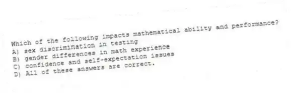 Which of the following impacts mathematical ability and performance?
A) sex discrimination in testing
B) gender differences in math experience
C) confidence and self-expectation issues
D) All of these answers are correct.