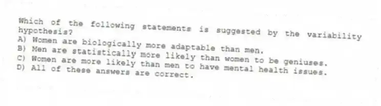 Which of the following statements is suggested by the variability hypothesis?
A) Women are biologically more adaptable than men.
B) Men are statistically more likely than women to be geniuses.
C) Women are more likely than men to have mental health issues.
D) All of these answers are correct.