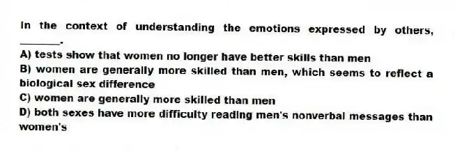 In the context of understanding the emotions expressed by others, ________.
A) tests show that women no longer have better skills than men
B) women are generally more skilled than men, which seems to reflect a biological sex difference
C) women are generally more skilled than men
D) both sexes have more difficulty reading men's nonverbal messages than women's