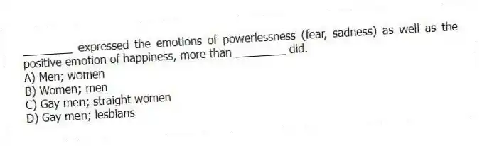 ________ expressed the emotions of powerlessness (fear, sadness) as well as the positive emotion of happiness, more than ________ did.
A) Men; women
B) Women; men
C) Gay men; straight women
D) Gay men; lesbians