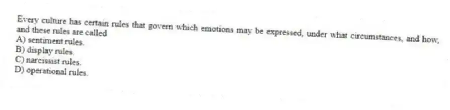 Every culture has certain rules that govern which emotions may be expressed, under what circumstances, and how, and these rules are called
A) sentiment rules.
B) display rules.
C) narcissist rules.
D) operational rules.