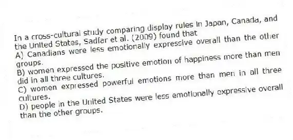 In a cross-cultural study comparing display rules in Japan, Canada, and the United States, Sadfar et al. (2009) found that
A) Canadians were less emotionally expressive overall than the other groups.
B) women expressed the positive emotion of happiness more than men did in all three cultures.
C) women expressed powerful emotions more than men in all three cultures.
D) people in the United States were less emotionally expressive overall than the other groups.