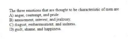 The three emotions that are thought to be characteristic of men are
A) anger, contempt, and pride.
B) amusement, interest, and jealousy.
C) disgust, embarrassment, and sadness.
D) guilt, shame, and happiness.